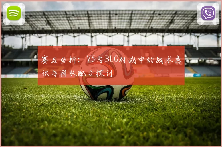 赛后分析：V5与BLG对战中的战术意识与团队配合探讨