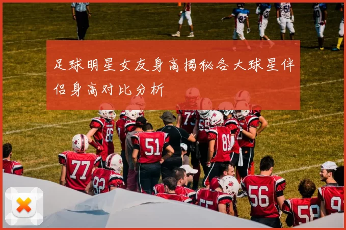 足球明星女友身高揭秘各大球星伴侣身高对比分析