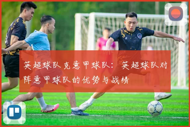 英超球队克意甲球队：英超球队对阵意甲球队的优势与战绩