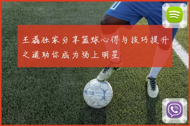 王磊独家分享篮球心得与技巧提升之道助你成为场上明星