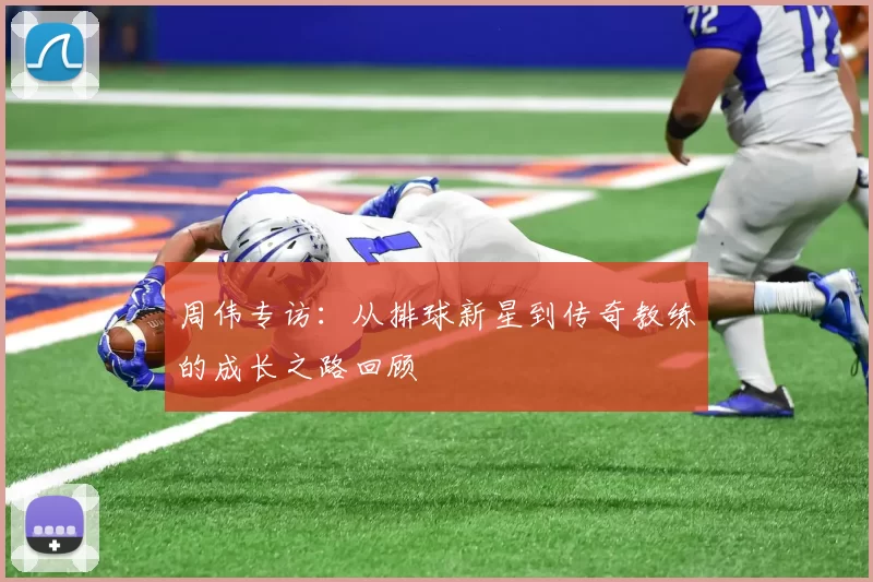 周伟专访：从排球新星到传奇教练的成长之路回顾