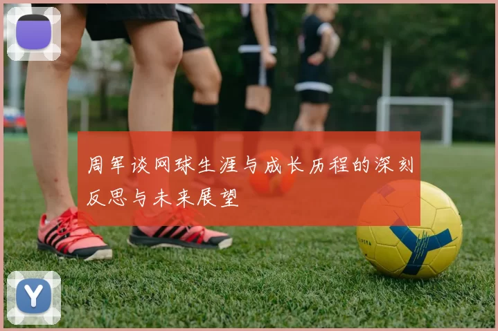 周军谈网球生涯与成长历程的深刻反思与未来展望