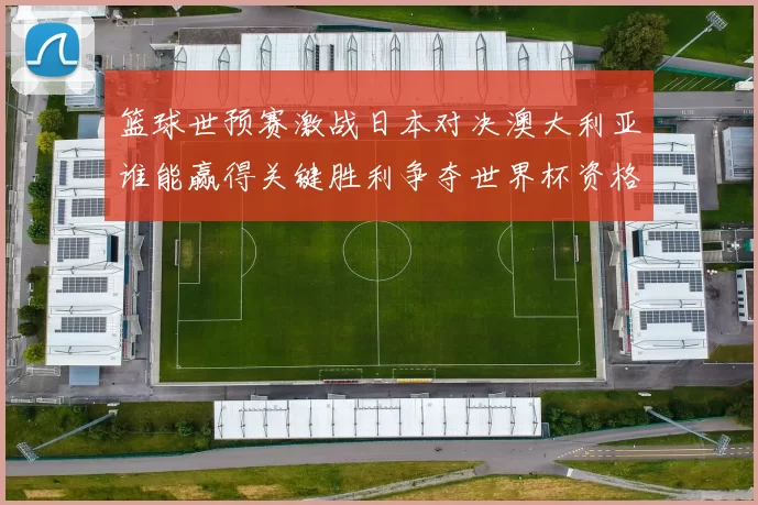 篮球世预赛激战日本对决澳大利亚谁能赢得关键胜利争夺世界杯资格