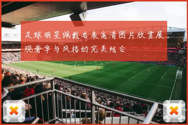 足球明星佩戴名表高清图片欣赏展现奢华与风格的完美结合