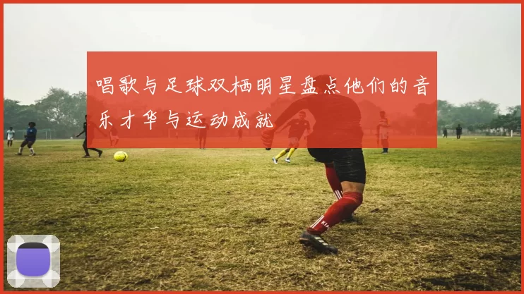 唱歌与足球双栖明星盘点他们的音乐才华与运动成就