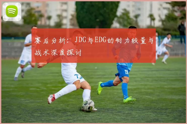 赛后分析：JDG与EDG的耐力较量与战术深度探讨