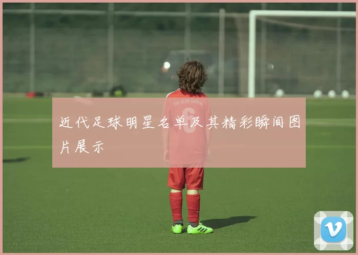 近代足球明星名单及其精彩瞬间图片展示