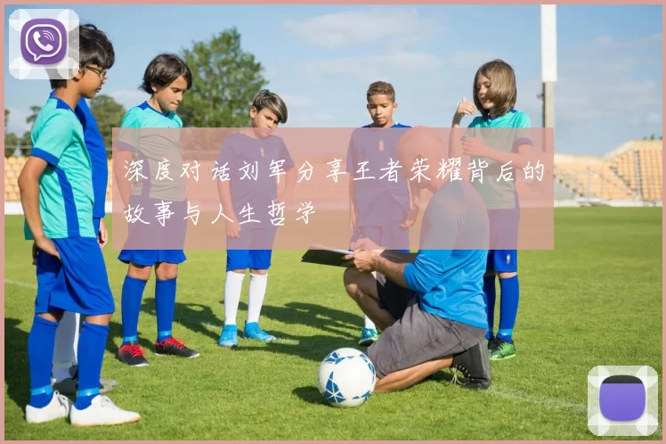 深度对话刘军分享王者荣耀背后的故事与人生哲学