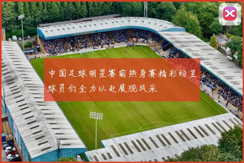 中国足球明星赛前热身赛精彩纷呈球员们全力以赴展现风采