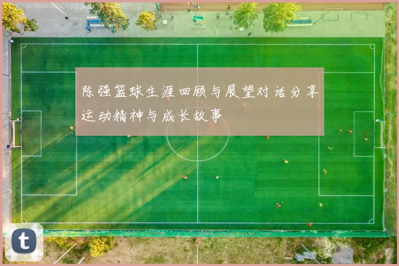 陈强篮球生涯回顾与展望对话分享运动精神与成长故事