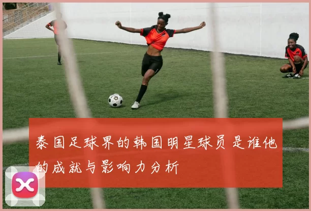 泰国足球界的韩国明星球员是谁他的成就与影响力分析