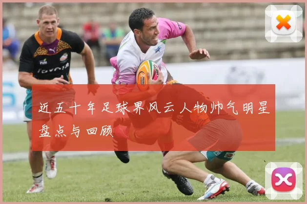 近五十年足球界风云人物帅气明星盘点与回顾