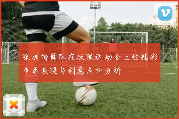 深圳街舞队在极限运动会上的精彩节奏表现与创意点评分析