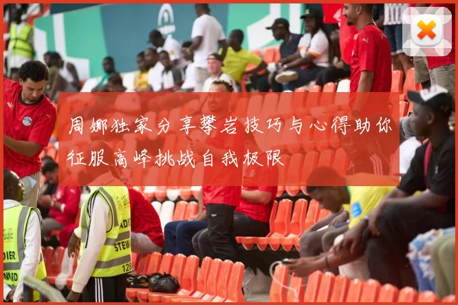 周娜独家分享攀岩技巧与心得助你征服高峰挑战自我极限