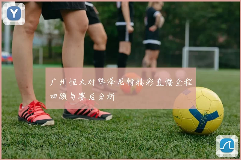 广州恒大对阵泽尼特精彩直播全程回顾与赛后分析