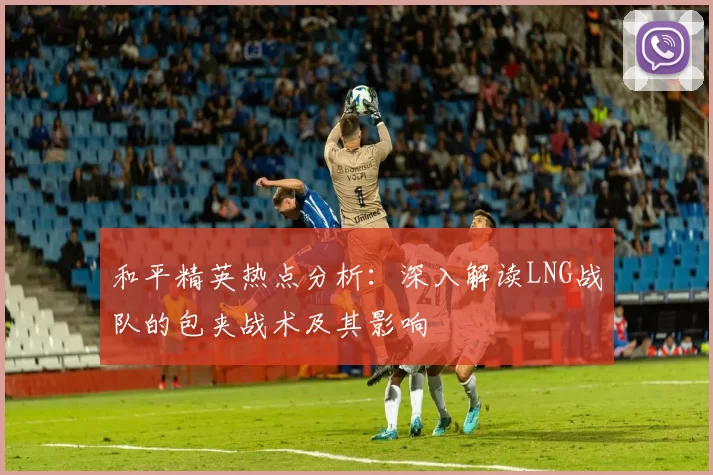 和平精英热点分析：深入解读LNG战队的包夹战术及其影响