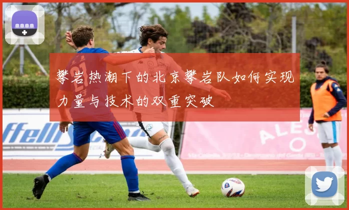 攀岩热潮下的北京攀岩队如何实现力量与技术的双重突破