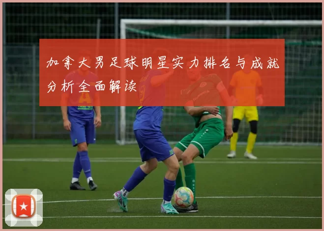 加拿大男足球明星实力排名与成就分析全面解读