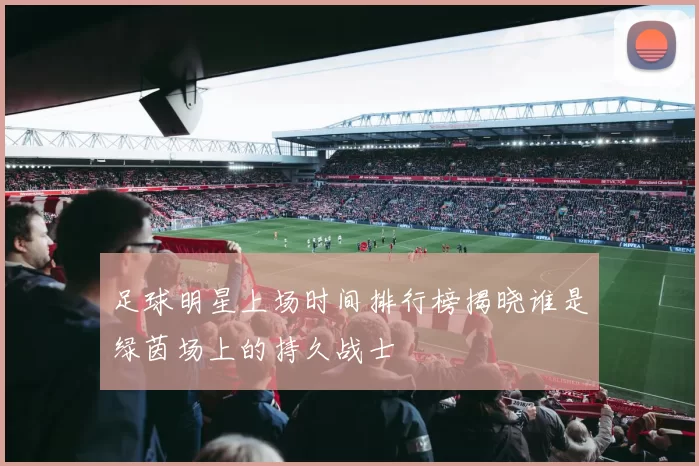 足球明星上场时间排行榜揭晓谁是绿茵场上的持久战士