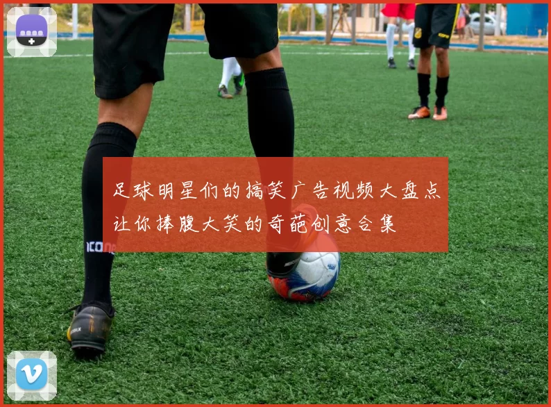 足球明星们的搞笑广告视频大盘点让你捧腹大笑的奇葩创意合集