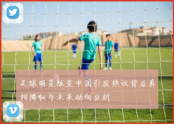 足球明星叛变中国引发热议背后真相揭秘与未来动向分析