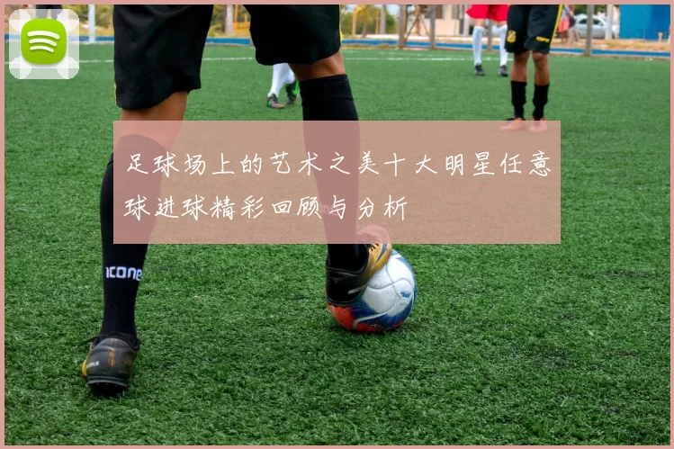 足球场上的艺术之美十大明星任意球进球精彩回顾与分析