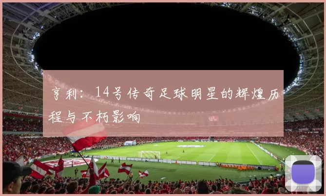 亨利：14号传奇足球明星的辉煌历程与不朽影响