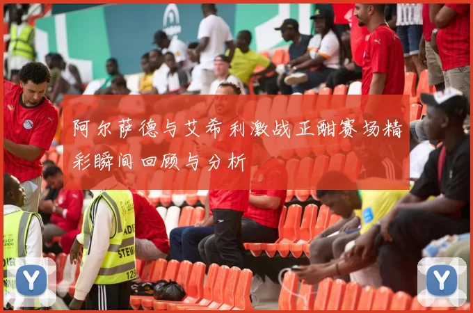 阿尔萨德与艾希利激战正酣赛场精彩瞬间回顾与分析