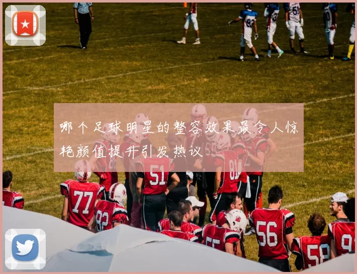 哪个足球明星的整容效果最令人惊艳颜值提升引发热议
