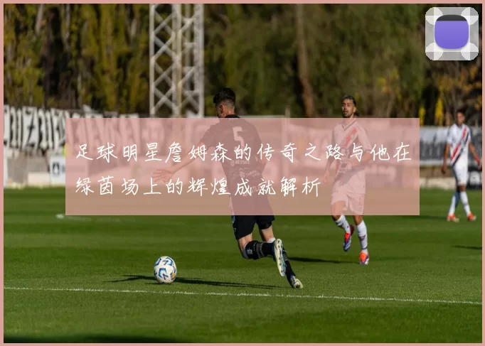 足球明星詹姆森的传奇之路与他在绿茵场上的辉煌成就解析