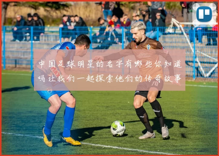 中国足球明星的名字有哪些你知道吗让我们一起探索他们的传奇故事