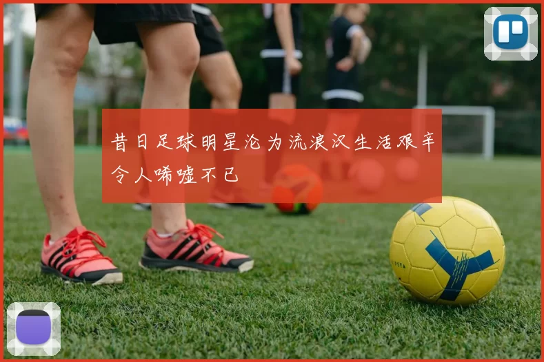 昔日足球明星沦为流浪汉生活艰辛令人唏嘘不已