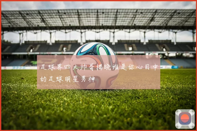足球界四大帅哥揭晓谁是你心目中的足球明星男神