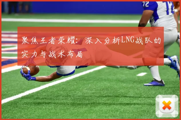 聚焦王者荣耀：深入分析LNG战队的实力与战术布局