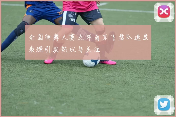 全国街舞大赛点评南京飞盘队速度表现引发热议与关注