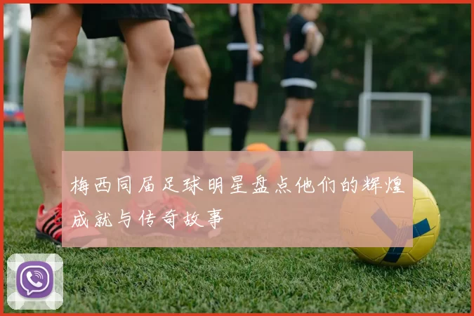 梅西同届足球明星盘点他们的辉煌成就与传奇故事