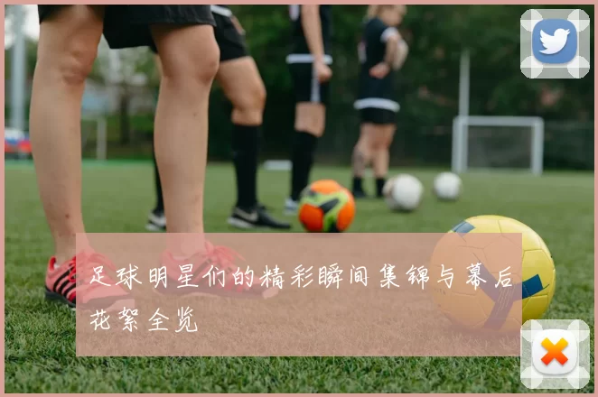 足球明星们的精彩瞬间集锦与幕后花絮全览