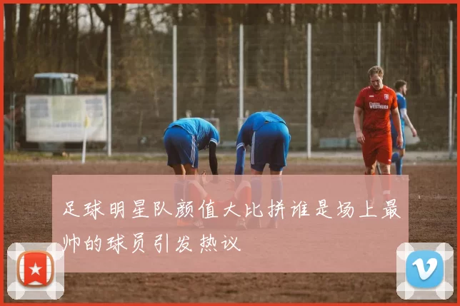 足球明星队颜值大比拼谁是场上最帅的球员引发热议