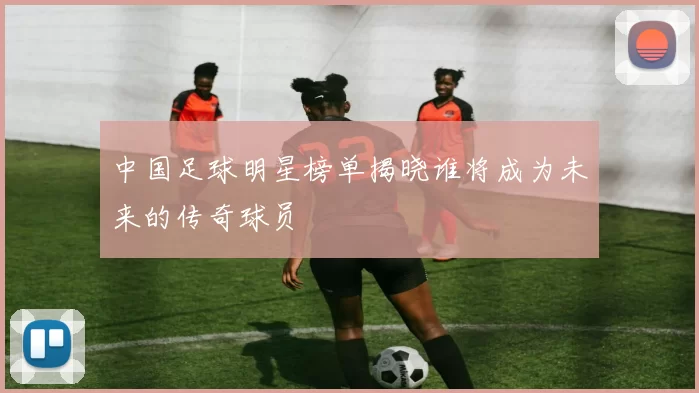 中国足球明星榜单揭晓谁将成为未来的传奇球员