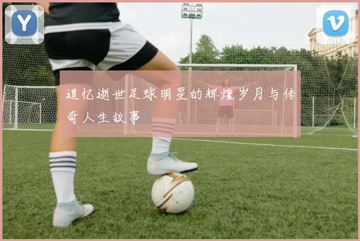 追忆逝世足球明星的辉煌岁月与传奇人生故事