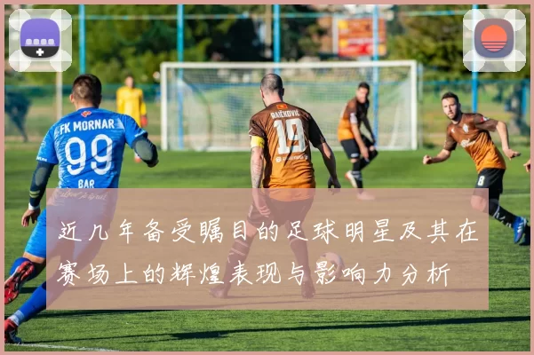 近几年备受瞩目的足球明星及其在赛场上的辉煌表现与影响力分析