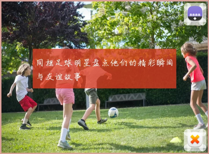 同框足球明星盘点他们的精彩瞬间与友谊故事