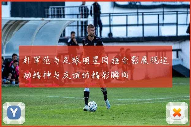 朴宰范与足球明星同框合影展现运动精神与友谊的精彩瞬间