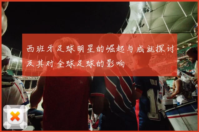 西班牙足球明星的崛起与成就探讨及其对全球足球的影响