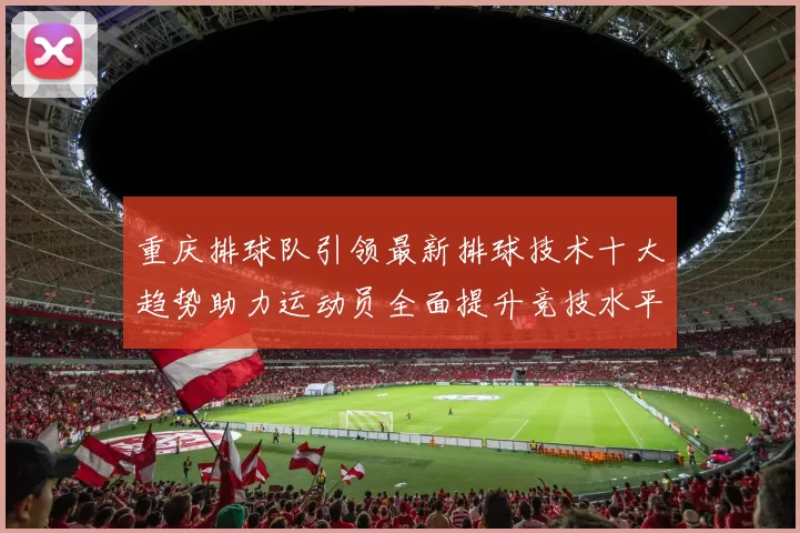 重庆排球队引领最新排球技术十大趋势助力运动员全面提升竞技水平