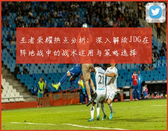 王者荣耀热点分析：深入解读JDG在阵地战中的战术运用与策略选择