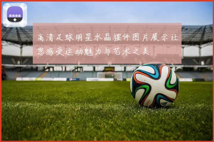 高清足球明星水晶摆件图片展示让您感受运动魅力与艺术之美