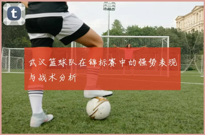 武汉篮球队在锦标赛中的强势表现与战术分析