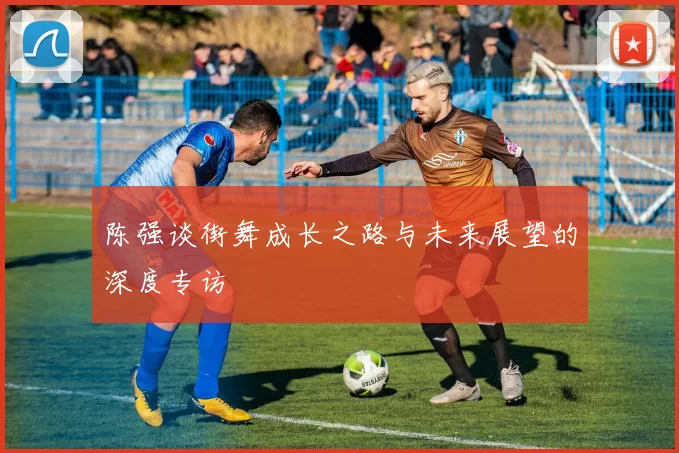 陈强谈街舞成长之路与未来展望的深度专访