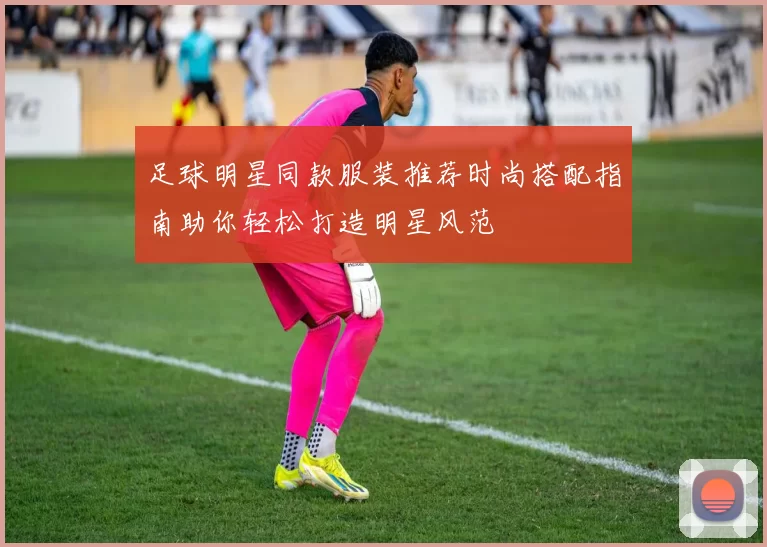 足球明星同款服装推荐时尚搭配指南助你轻松打造明星风范